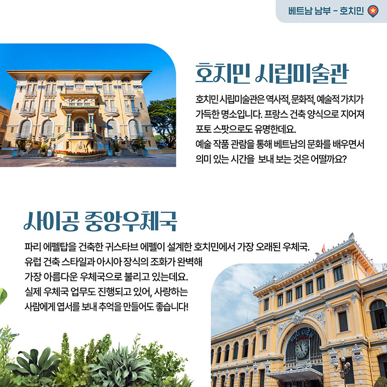 호치민시립미술관, 사이공 중앙우체국 호치민시립미술관 호치민시립미술관은 역사적, 문화적, 예술적 가치가 가득한 명소입니다. 프랑스 건축양식으로 지어져 포토스팟으로도 유명한데요. 예술작품 관람을 통해 베트남의 문화를 배우면서 의미 있는 시간을 보내보는 것은 어떨까요? 사이공 중앙우체국 파리 에펠탑을 건축한 귀스타브 에펠이 설계한 호치민에서 가장 오래된 우체국. 유럽건축 스타일과 아시아장식의 조화가 완벽해 가장 아름다운 우체국으로 불리고 있는데요. 실제 우체국 업무도 진행되고 있어, 사랑하는 사람에게 엽서를 보내 추억을 만들어도 좋습니다!